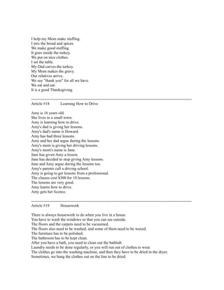 I help my Mom make stuffing.
I mix the bread and spices.
We make good stuffing.
It goes inside the turkey.
We put on nice clothes.
I set the table.
My Dad carves the turkey.
My Mom makes the gravy.
Our relatives arrive.
We say "thank you" for all we have.
We eat and eat.
It is a good Thanksgiving.
------------------------------------------------------------------------------------------------------------------------
Article #18 Learning How to Drive
Amy is 16 years old.
She lives in a small town.
Amy is learning how to drive.
Amy's dad is giving her lessons.
Amy's dad's name is Howard.
Amy has had three lessons.
Amy and her dad argue during the lessons.
Amy's mom is giving her driving lessons.
Amy's mom's name is Jane.
Jane has given Amy a lesson.
Jane has decided to stop giving Amy lessons.
Jane and Amy argue during the lessons too.
Amy's parents call a driving school.
Amy is going to get lessons from a professional.
The classes cost $300 for 10 lessons.
The lessons are very good.
Amy learns how to drive.
Amy gets her licence.
------------------------------------------------------------------------------------------------------------------------
Article #19 Housework
There is always housework to do when you live in a house.
You have to wash the windows so that you can see outside.
The floors and the carpets need to be vacuumed.
The floors also need to be washed, and some of them need to be waxed.
The furniture has to be polished.
The bathroom has to be kept clean.
After you have a bath, you need to clean out the bathtub.
Laundry needs to be done regularly, or you will run out of clothes to wear.
The clothes go into the washing machine, and then they have to be dried in the dryer.
Sometimes, we hang the clothes out on the line to be dried.
 