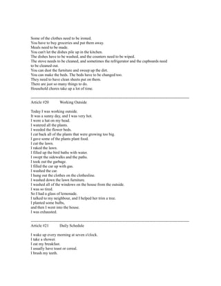 Some of the clothes need to be ironed.
You have to buy groceries and put them away.
Meals need to be made.
You can't let the dishes pile up in the kitchen.
The dishes have to be washed, and the counters need to be wiped.
The stove needs to be cleaned, and sometimes the refrigerator and the cupboards need
to be cleaned out.
You can dust the furniture and sweep up the dirt.
You can make the beds. The beds have to be changed too.
They need to have clean sheets put on them.
There are just so many things to do.
Household chores take up a lot of time.
------------------------------------------------------------------------------------------------------------------------
Article #20 Working Outside
Today I was working outside.
It was a sunny day, and I was very hot.
I wore a hat on my head.
I watered all the plants.
I weeded the flower beds.
I cut back all of the plants that were growing too big.
I gave some of the plants plant food.
I cut the lawn.
I raked the lawn.
I filled up the bird baths with water.
I swept the sidewalks and the paths.
I took out the garbage.
I filled the car up with gas.
I washed the car.
I hung out the clothes on the clothesline.
I washed down the lawn furniture.
I washed all of the windows on the house from the outside.
I was so tired.
So I had a glass of lemonade.
I talked to my neighbour, and I helped her trim a tree.
I planted some bulbs,
and then I went into the house.
I was exhausted.
------------------------------------------------------------------------------------------------------------------------
Article #21 Daily Schedule
I wake up every morning at seven o'clock.
I take a shower.
I eat my breakfast.
I usually have toast or cereal.
I brush my teeth.
 