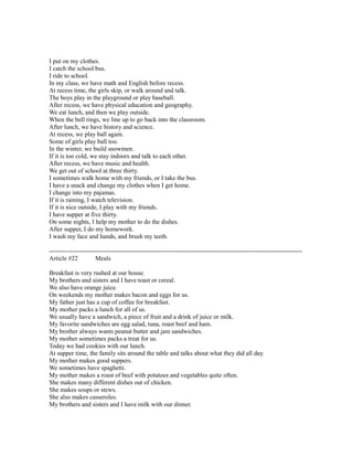 I put on my clothes.
I catch the school bus.
I ride to school.
In my class, we have math and English before recess.
At recess time, the girls skip, or walk around and talk.
The boys play in the playground or play baseball.
After recess, we have physical education and geography.
We eat lunch, and then we play outside.
When the bell rings, we line up to go back into the classroom.
After lunch, we have history and science.
At recess, we play ball again.
Some of girls play ball too.
In the winter, we build snowmen.
If it is too cold, we stay indoors and talk to each other.
After recess, we have music and health.
We get out of school at three thirty.
I sometimes walk home with my friends, or I take the bus.
I have a snack and change my clothes when I get home.
I change into my pajamas.
If it is raining, I watch television.
If it is nice outside, I play with my friends.
I have supper at five thirty.
On some nights, I help my mother to do the dishes.
After supper, I do my homework.
I wash my face and hands, and brush my teeth.
------------------------------------------------------------------------------------------------------------------------
Article #22 Meals
Breakfast is very rushed at our house.
My brothers and sisters and I have toast or cereal.
We also have orange juice.
On weekends my mother makes bacon and eggs for us.
My father just has a cup of coffee for breakfast.
My mother packs a lunch for all of us.
We usually have a sandwich, a piece of fruit and a drink of juice or milk.
My favorite sandwiches are egg salad, tuna, roast beef and ham.
My brother always wants peanut butter and jam sandwiches.
My mother sometimes packs a treat for us.
Today we had cookies with our lunch.
At supper time, the family sits around the table and talks about what they did all day.
My mother makes good suppers.
We sometimes have spaghetti.
My mother makes a roast of beef with potatoes and vegetables quite often.
She makes many different dishes out of chicken.
She makes soups or stews.
She also makes casseroles.
My brothers and sisters and I have milk with our dinner.
 