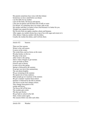My parents sometimes have wine with their dinner.
Sometimes we have salad before our dinner.
I set the table for my mother.
I put out the forks, the knives and spoons.
I also put out glasses and fill them full of milk or water.
For dessert, we sometimes have ice cream, cake or pie.
My mother said that it is better to have fruit because it is better for you.
Tonight I ate a peach for dessert.
My favorite fruits are apples, peaches, plums and bananas.
After supper, my mother always has a cup of tea with sugar and cream in it.
After dinner, I help my mother with the dishes.
Usually she washes the dishes, and I will dry them.
------------------------------------------------------------------------------------------------------------------------
Article #23 Seasons
There are four seasons.
Winter is the cold season.
It snows in the winter.
The winds blow, and ice forms on the water.
We play hockey on the ice.
We play in the snow.
After winter is the spring.
That is when it begins to get warmer.
Trees get buds on them.
Flowers start to bloom.
It rains a lot in the spring.
Spring is followed by the summer.
It can get very hot in the summertime.
The sun shines brightly.
We go swimming in the summer.
We spend a lot of time outdoors.
Many people go on vacations in the summer.
We get a summer vacation from school.
Summer is followed by the fall or autumn.
The leaves on the trees change colours.
They change from green to red,
orange and brown.
The leaves fall off the trees.
The weather gets cooler.
The days get shorter.
We go back to school in the fall.
Then, winter comes again.
The seasons follow one after each other.
------------------------------------------------------------------------------------------------------------------------
Article #24 Weather
 