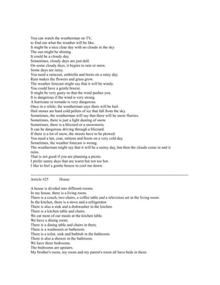 You can watch the weatherman on TV,
to find out what the weather will be like.
It might be a nice clear day with no clouds in the sky.
The sun might be shining.
It could be a cloudy day.
Sometimes, cloudy days are just dull.
On some cloudy days, it begins to rain or snow.
Some days are rainy.
You need a raincoat, umbrella and boots on a rainy day.
Rain makes the flowers and grass grow.
The weather forecast might say that it will be windy.
You could have a gentle breeze.
It might be very gusty so that the wind pushes you.
It is dangerous if the wind is very strong.
A hurricane or tornado is very dangerous.
Once in a while, the weatherman says there will be hail.
Hail stones are hard cold pellets of ice that fall from the sky.
Sometimes, the weatherman will say that there will be snow flurries.
Sometimes, there is just a light dusting of snow.
Sometimes, there is a blizzard or a snowstorm.
It can be dangerous driving through a blizzard.
If there is a lot of snow, the streets have to be plowed.
You need a hat, coat, mittens and boots on a very cold day.
Sometimes, the weather forecast is wrong.
The weatherman might say that it will be a sunny day, but then the clouds come in and it
rains.
That is not good if you are planning a picnic.
I prefer sunny days that are warm but not too hot.
I like to feel a gentle breeze to cool me down.
------------------------------------------------------------------------------------------------------------------------
Article #25 House
A house is divided into different rooms.
In my house, there is a living room.
There is a couch, two chairs, a coffee table and a television set in the living room.
In the kitchen, there is a stove and a refrigerator.
There is also a sink and a dishwasher in the kitchen.
There is a kitchen table and chairs.
We eat most of our meals at the kitchen table.
We have a dining room.
There is a dining table and chairs in there.
There is a washroom or bathroom.
There is a toilet, sink and bathtub in the bathroom.
There is also a shower in the bathroom.
We have three bedrooms.
The bedrooms are upstairs.
My brother's room, my room and my parent's room all have beds in them.
 