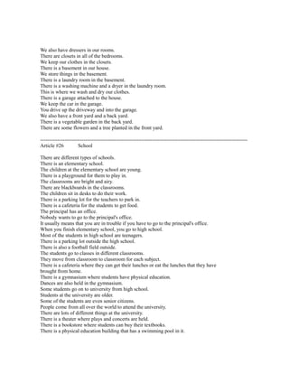 We also have dressers in our rooms.
There are closets in all of the bedrooms.
We keep our clothes in the closets.
There is a basement in our house.
We store things in the basement.
There is a laundry room in the basement.
There is a washing machine and a dryer in the laundry room.
This is where we wash and dry our clothes.
There is a garage attached to the house.
We keep the car in the garage.
You drive up the driveway and into the garage.
We also have a front yard and a back yard.
There is a vegetable garden in the back yard.
There are some flowers and a tree planted in the front yard.
------------------------------------------------------------------------------------------------------------------------
Article #26 School
There are different types of schools.
There is an elementary school.
The children at the elementary school are young.
There is a playground for them to play in.
The classrooms are bright and airy.
There are blackboards in the classrooms.
The children sit in desks to do their work.
There is a parking lot for the teachers to park in.
There is a cafeteria for the students to get food.
The principal has an office.
Nobody wants to go to the principal's office.
It usually means that you are in trouble if you have to go to the principal's office.
When you finish elementary school, you go to high school.
Most of the students in high school are teenagers.
There is a parking lot outside the high school.
There is also a football field outside.
The students go to classes in different classrooms.
They move from classroom to classroom for each subject.
There is a cafeteria where they can get their lunches or eat the lunches that they have
brought from home.
There is a gymnasium where students have physical education.
Dances are also held in the gymnasium.
Some students go on to university from high school.
Students at the university are older.
Some of the students are even senior citizens.
People come from all over the world to attend the university.
There are lots of different things at the university.
There is a theater where plays and concerts are held.
There is a bookstore where students can buy their textbooks.
There is a physical education building that has a swimming pool in it.
 