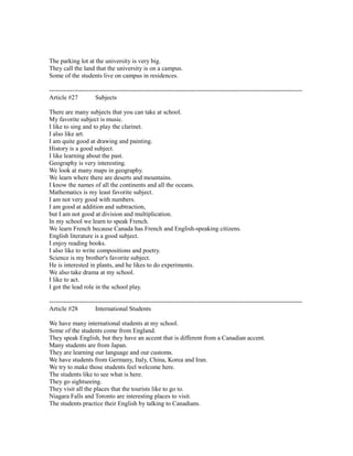The parking lot at the university is very big.
They call the land that the university is on a campus.
Some of the students live on campus in residences.
------------------------------------------------------------------------------------------------------------------------
Article #27 Subjects
There are many subjects that you can take at school.
My favorite subject is music.
I like to sing and to play the clarinet.
I also like art.
I am quite good at drawing and painting.
History is a good subject.
I like learning about the past.
Geography is very interesting.
We look at many maps in geography.
We learn where there are deserts and mountains.
I know the names of all the continents and all the oceans.
Mathematics is my least favorite subject.
I am not very good with numbers.
I am good at addition and subtraction,
but I am not good at division and multiplication.
In my school we learn to speak French.
We learn French because Canada has French and English-speaking citizens.
English literature is a good subject.
I enjoy reading books.
I also like to write compositions and poetry.
Science is my brother's favorite subject.
He is interested in plants, and he likes to do experiments.
We also take drama at my school.
I like to act.
I got the lead role in the school play.
------------------------------------------------------------------------------------------------------------------------
Article #28 International Students
We have many international students at my school.
Some of the students come from England.
They speak English, but they have an accent that is different from a Canadian accent.
Many students are from Japan.
They are learning our language and our customs.
We have students from Germany, Italy, China, Korea and Iran.
We try to make those students feel welcome here.
The students like to see what is here.
They go sightseeing.
They visit all the places that the tourists like to go to.
Niagara Falls and Toronto are interesting places to visit.
The students practice their English by talking to Canadians.
 