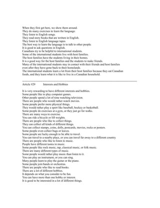 When they first get here, we show them around.
They do many exercises to learn the language.
They listen to English songs.
They read story books that are written in English.
They listen to English language tapes.
The best way to learn the language is to talk to other people.
It is good to ask questions in English.
Canadians try to be helpful to international students.
Some of the international students live with host families.
The host families have the students living in their homes.
It is a good way for the host families and the students to make friends.
Many of the international students stay in contact with their friends and host families
even after they have gone back to their homelands.
The international students learn a lot from their host families because they eat Canadian
foods, and they learn what it is like to live in a Canadian household.
------------------------------------------------------------------------------------------------------------------------
Article #29 Interests and Hobbies
It is very rewarding to have different interests and hobbies.
Some people like to play computer games.
Other people spend a lot of time watching television.
There are people who would rather watch movies.
Some people prefer more physical things.
They would rather play a sport like baseball, hockey or basketball.
Some people do exercises at a gym, or they just go for walks.
There are many ways to exercise.
You can ride a bicycle or lift weights.
There are people who like to collect things.
They can collect all kinds of different things.
You can collect stamps, coins, dolls, postcards, movies, rocks or posters.
Some people even collect bugs or leaves.
Some people are lucky enough to be able to travel.
You can travel to a nearby place, or you can travel far away to a different country.
There are people who like to listen to music.
People have different tastes in music.
Some people like rock music, rap, classical music, or folk music.
There are many different types of music.
Some people would rather play music than listen to it.
You can play an instrument, or you can sing.
Many people learn to play the guitar or the piano.
Some people join bands or orchestras.
There are people who like to read books.
There are a lot of different hobbies.
It depends on what you consider to be fun.
You can have more than one hobby or interest.
It is good to be interested in a lot of different things.
 