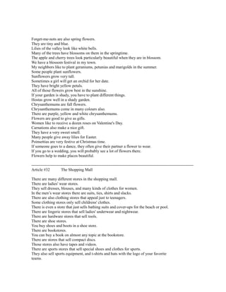 Forget-me-nots are also spring flowers.
They are tiny and blue.
Lilies of the valley look like white bells.
Many of the trees have blossoms on them in the springtime.
The apple and cherry trees look particularly beautiful when they are in blossom.
We have a blossom festival in my town.
My neighbors like to plant geraniums, petunias and marigolds in the summer.
Some people plant sunflowers.
Sunflowers grow very tall.
Sometimes a girl will get an orchid for her date.
They have bright yellow petals.
All of those flowers grow best in the sunshine.
If your garden is shady, you have to plant different things.
Hostas grow well in a shady garden.
Chrysanthemums are fall flowers.
Chrysanthemums come in many colours also.
There are purple, yellow and white chrysanthemums.
Flowers are good to give as gifts.
Women like to receive a dozen roses on Valentine's Day.
Carnations also make a nice gift.
They have a very sweet smell.
Many people give away lilies for Easter.
Poinsettias are very festive at Christmas time.
If someone goes to a dance, they often give their partner a flower to wear.
If you go to a wedding, you will probably see a lot of flowers there.
Flowers help to make places beautiful.
------------------------------------------------------------------------------------------------------------------------
Article #32 The Shopping Mall
There are many different stores in the shopping mall.
There are ladies' wear stores.
They sell dresses, blouses, and many kinds of clothes for women.
In the men’s wear stores there are suits, ties, shirts and slacks.
There are also clothing stores that appeal just to teenagers.
Some clothing stores only sell childrens' clothes.
There is even a store that just sells bathing suits and cover-ups for the beach or pool.
There are lingerie stores that sell ladies' underwear and nightwear.
There are hardware stores that sell tools.
There are shoe stores.
You buy shoes and boots in a shoe store.
There are bookstores.
You can buy a book on almost any topic at the bookstore.
There are stores that sell compact discs.
Those stores also have tapes and videos.
There are sports stores that sell special shoes and clothes for sports.
They also sell sports equipment, and t-shirts and hats with the logo of your favorite
teams.
 