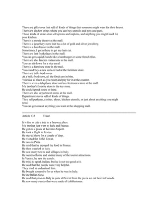 There are gift stores that sell all kinds of things that someone might want for their house.
There are kitchen stores where you can buy utensils and pots and pans.
Those kinds of stores also sell aprons and napkins, and anything you might need for
your kitchen.
There is a movie theatre at the mall.
There is a jewellery store that has a lot of gold and silver jewellery.
There is a hairdresser in the mall.
Sometimes, I go in there to get my hair cut.
There are fast food places in the mall.
You can get a quick lunch like a hamburger or some french fries.
There are also fancier restaurants in the mall.
You can sit down for a nice meal.
There is a furniture store in the mall.
You could buy a new sofa or bed at the furniture store.
There are bulk food stores.
At a bulk food store, all the foods are in bins.
You take as much as you want and pay for it at the counter.
There is even a telephone store and an electronics store at the mall.
My brother's favorite store is the toy store.
He could spend hours in there.
There are also department stores at the mall.
Department stores sell all kinds of things.
They sell perfume, clothes, shoes, kitchen utensils, or just about anything you might
need.
You can get almost anything you want at the shopping mall.
------------------------------------------------------------------------------------------------------------------------
Article #33 Travel
It is fun to take a trip to a faraway place.
My brother just went to Italy and France.
He got on a plane at Toronto Airport.
He took a flight to France.
He stayed there for a couple of days.
He visited the Eiffel Tower.
He was in Paris.
He said that he enjoyed the food in France.
He then traveled to Italy.
He saw many towns and villages in Italy.
He went to Rome and visited many of the tourist attractions.
In Venice, he saw the canals.
He tried to speak Italian, but he is not too good at it.
He said that the people were very helpful.
They tried to understand him.
He bought souvenirs for us when he was in Italy.
He ate Italian food.
He said that pizza in Italy is quite different from the pizza we eat here in Canada.
He saw many streets that were made of cobblestones.
 