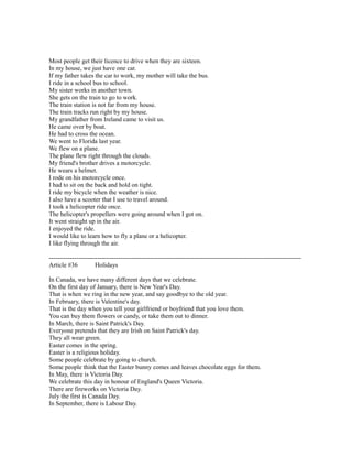 Most people get their licence to drive when they are sixteen.
In my house, we just have one car.
If my father takes the car to work, my mother will take the bus.
I ride in a school bus to school.
My sister works in another town.
She gets on the train to go to work.
The train station is not far from my house.
The train tracks run right by my house.
My grandfather from Ireland came to visit us.
He came over by boat.
He had to cross the ocean.
We went to Florida last year.
We flew on a plane.
The plane flew right through the clouds.
My friend's brother drives a motorcycle.
He wears a helmet.
I rode on his motorcycle once.
I had to sit on the back and hold on tight.
I ride my bicycle when the weather is nice.
I also have a scooter that I use to travel around.
I took a helicopter ride once.
The helicopter's propellers were going around when I got on.
It went straight up in the air.
I enjoyed the ride.
I would like to learn how to fly a plane or a helicopter.
I like flying through the air.
------------------------------------------------------------------------------------------------------------------------
Article #36 Holidays
In Canada, we have many different days that we celebrate.
On the first day of January, there is New Year's Day.
That is when we ring in the new year, and say goodbye to the old year.
In February, there is Valentine's day.
That is the day when you tell your girlfriend or boyfriend that you love them.
You can buy them flowers or candy, or take them out to dinner.
In March, there is Saint Patrick's Day.
Everyone pretends that they are Irish on Saint Patrick's day.
They all wear green.
Easter comes in the spring.
Easter is a religious holiday.
Some people celebrate by going to church.
Some people think that the Easter bunny comes and leaves chocolate eggs for them.
In May, there is Victoria Day.
We celebrate this day in honour of England's Queen Victoria.
There are fireworks on Victoria Day.
July the first is Canada Day.
In September, there is Labour Day.
 