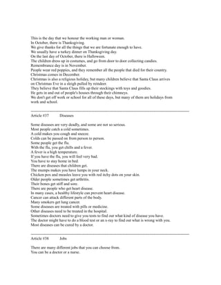This is the day that we honour the working man or woman.
In October, there is Thanksgiving.
We give thanks for all the things that we are fortunate enough to have.
We usually have a turkey dinner on Thanksgiving day.
On the last day of October, there is Halloween.
The children dress up in costumes, and go from door to door collecting candies.
Remembrance day is in November.
People wear red poppies, and they remember all the people that died for their country.
Christmas comes in December.
Christmas is also a religious holiday, but many children believe that Santa Claus arrives
on Christmas Eve in a sleigh pulled by reindeer.
They believe that Santa Claus fills up their stockings with toys and goodies.
He gets in and out of people's houses through their chimneys.
We don't get off work or school for all of these days, but many of them are holidays from
work and school.
------------------------------------------------------------------------------------------------------------------------
Article #37 Diseases
Some diseases are very deadly, and some are not so serious.
Most people catch a cold sometimes.
A cold makes you cough and sneeze.
Colds can be passed on from person to person.
Some people get the flu.
With the flu, you get chills and a fever.
A fever is a high temperature.
If you have the flu, you will feel very bad.
You have to stay home in bed.
There are diseases that children get.
The mumps makes you have lumps in your neck.
Chicken pox and measles leave you with red itchy dots on your skin.
Older people sometimes get arthritis.
Their bones get stiff and sore.
There are people who get heart disease.
In many cases, a healthy lifestyle can prevent heart disease.
Cancer can attack different parts of the body.
Many smokers get lung cancer.
Some diseases are treated with pills or medicine.
Other diseases need to be treated in the hospital.
Sometimes doctors need to give you tests to find out what kind of disease you have.
The doctor might have to do a blood test or an x-ray to find out what is wrong with you.
Most diseases can be cured by a doctor.
------------------------------------------------------------------------------------------------------------------------
Article #38 Jobs
There are many different jobs that you can choose from.
You can be a doctor or a nurse.
 