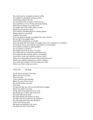 You could work in a hospital or doctor's office.
You might be a firefighter and put out fires.
A policeman enforces the law.
An actor plays roles on stage or in the movies.
You could drive a taxi or be the pilot of an airplane.
What kinds of things do you like to do?
You might want to be a sales clerk in a store.
Maybe you are good at a sport.
You could be a baseball player or a hockey player.
Being a dentist is a good job.
A dentist fixes teeth.
If you are good at arguing, you might want to be a lawyer.
Do you like to fix people's hair?
You could be a hairdresser or a barber.
If you are good with your hands, you might want to be a carpenter or a mechanic.
If you like to travel, you could be a stewardess or a travel agent.
You could be a teacher or a photographer.
Are you artistic or creative?
You might want to be an artist or a writer.
You could work on construction and build houses.
You could look after animals and be a veterinarian.
If you like to cook, you could be a cook or a chef.
There are so many places to work, and so many jobs to do.
Maybe you could fix computers or work in a library.
You could wash windows or be the captain of a ship.
There is no limit to what you can be.
------------------------------------------------------------------------------------------------------------------------
Article #39 My Body
On the top of my head, I have hair.
Below my hair is my face.
I have two eyes.
I have eyebrows and eyelashes.
Below my eyes, I have a nose.
My mouth is below my nose.
I have lips.
If I open my lips, you will see my teeth and my tongue.
Below my mouth is my chin.
On the sides of my head, I have two ears.
My cheeks are on either side of my nose.
My neck holds up my head.
My neck attaches my head to my chest.
On either side of my chest are my shoulders.
My arms hang down from my shoulders.
I have wrists on my arms.
My hands are attached to my wrists.
My fingers are part of my hands.
 