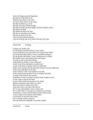 I have ten fingers and ten fingernails.
My back is at the back of me.
Further down, there is my waist.
If I wear a belt, I put it on my waist.
My hips are below my waist.
My legs come down from my hips.
My legs are made up of my thighs, my knees and my calves.
My knees can bend.
My ankles are below my legs.
My feet are attached to my ankles.
My toes are part of my feet.
I have ten toes and ten toenails.
I am me from the top of my head to the tip of my toes.
------------------------------------------------------------------------------------------------------------------------
Article #40 Clothing
I change my clothes a lot.
If I am going somewhere fancy, I wear a dress.
I wear stockings on my legs, and I wear a pair of nice shoes.
If I am going to play sports, I wear a sweatshirt and jeans.
If I am going to the beach, I wear a bathing suit or a bikini.
My brother wears swimming trunks to the beach.
At work, I wear a skirt and a blouse.
Underneath my clothes, I wear underwear.
A lady wears a bra and panties as underwear.
A man wears boxer or jockey shorts as underwear.
Today, I am wearing a blouse and a pair of jeans over my underwear.
I have socks and shoes on my feet.
In the summer, I often wear sandals on my feet.
In the summer, the tops that I wear are usually sleeveless.
I usually wear shorts in the summer.
Sometimes, I wear a sweater or a jacket if the weather is cool.
I wear a cap or a hat on my head.
I wear a belt to hold up my jeans or my slacks.
Women sometimes wear a dress or a skirt.
Men wear a pair of slacks and a shirt.
Some men wear a suit and a shirt and tie.
If it is very cold outside, I wear a winter coat.
If it is cold, I like to wear gloves or mittens on my hands.
Sometimes, I wrap a scarf around my neck to keep warm.
I wear a toque on my head in cold weather.
I wear boots on my feet in the winter.
If it is raining, I wear a raincoat.
The way that I dress depends a lot on the weather.
------------------------------------------------------------------------------------------------------------------------
Article #41 Colors
 