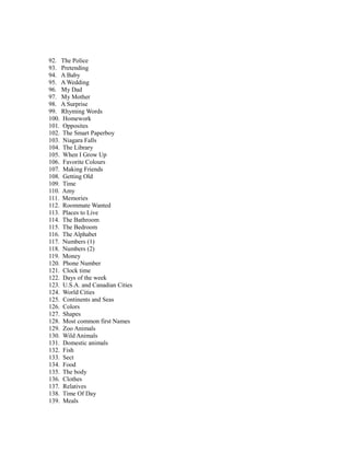 92. The Police
93. Pretending
94. A Baby
95. A Wedding
96. My Dad
97. My Mother
98. A Surprise
99. Rhyming Words
100. Homework
101. Opposites
102. The Smart Paperboy
103. Niagara Falls
104. The Library
105. When I Grow Up
106. Favorite Colours
107. Making Friends
108. Getting Old
109. Time
110. Amy
111. Memories
112. Roommate Wanted
113. Places to Live
114. The Bathroom
115. The Bedroom
116. The Alphabet
117. Numbers (1)
118. Numbers (2)
119. Money
120. Phone Number
121. Clock time
122. Days of the week
123. U.S.A. and Canadian Cities
124. World Cities
125. Continents and Seas
126. Colors
127. Shapes
128. Most common first Names
129. Zoo Animals
130. Wild Animals
131. Domestic animals
132. Fish
133. Sect
134. Food
135. The body
136. Clothes
137. Relatives
138. Time Of Day
139. Meals
 