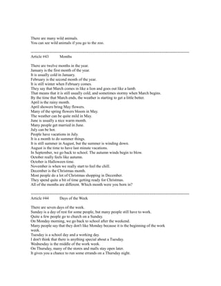There are many wild animals.
You can see wild animals if you go to the zoo.
------------------------------------------------------------------------------------------------------------------------
Article #43 Months
There are twelve months in the year.
January is the first month of the year.
It is usually cold in January.
February is the second month of the year.
It is still winter when February comes.
They say that March comes in like a lion and goes out like a lamb.
That means that it is still usually cold, and sometimes stormy when March begins.
By the time that March ends, the weather is starting to get a little better.
April is the rainy month.
April showers bring May flowers.
Many of the spring flowers bloom in May.
The weather can be quite mild in May.
June is usually a nice warm month.
Many people get married in June.
July can be hot.
People have vacations in July.
It is a month to do summer things.
It is still summer in August, but the summer is winding down.
August is the time to have last minute vacations.
In September, we go back to school. The autumn winds begin to blow.
October really feels like autumn.
October is Halloween time.
November is when we really start to feel the chill.
December is the Christmas month.
Most people do a lot of Christmas shopping in December.
They spend quite a bit of time getting ready for Christmas.
All of the months are different. Which month were you born in?
------------------------------------------------------------------------------------------------------------------------
Article #44 Days of the Week
There are seven days of the week.
Sunday is a day of rest for some people, but many people still have to work.
Quite a few people go to church on a Sunday.
On Monday morning, we go back to school after the weekend.
Many people say that they don't like Monday because it is the beginning of the work
week.
Tuesday is a school day and a working day.
I don't think that there is anything special about a Tuesday.
Wednesday is the middle of the work week.
On Thursday, many of the stores and malls stay open later.
It gives you a chance to run some errands on a Thursday night.
 