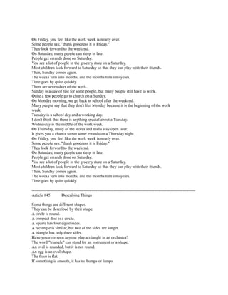 On Friday, you feel like the work week is nearly over.
Some people say, "thank goodness it is Friday."
They look forward to the weekend.
On Saturday, many people can sleep in late.
People get errands done on Saturday.
You see a lot of people in the grocery store on a Saturday.
Most children look forward to Saturday so that they can play with their friends.
Then, Sunday comes again.
The weeks turn into months, and the months turn into years.
Time goes by quite quickly.
There are seven days of the week.
Sunday is a day of rest for some people, but many people still have to work.
Quite a few people go to church on a Sunday.
On Monday morning, we go back to school after the weekend.
Many people say that they don't like Monday because it is the beginning of the work
week.
Tuesday is a school day and a working day.
I don't think that there is anything special about a Tuesday.
Wednesday is the middle of the work week.
On Thursday, many of the stores and malls stay open later.
It gives you a chance to run some errands on a Thursday night.
On Friday, you feel like the work week is nearly over.
Some people say, "thank goodness it is Friday."
They look forward to the weekend.
On Saturday, many people can sleep in late.
People get errands done on Saturday.
You see a lot of people in the grocery store on a Saturday.
Most children look forward to Saturday so that they can play with their friends.
Then, Sunday comes again.
The weeks turn into months, and the months turn into years.
Time goes by quite quickly.
------------------------------------------------------------------------------------------------------------------------
Article #45 Describing Things
Some things are different shapes.
They can be described by their shape.
A circle is round.
A compact disc is a circle.
A square has four equal sides.
A rectangle is similar, but two of the sides are longer.
A triangle has only three sides.
Have you ever seen anyone play a triangle in an orchestra?
The word "triangle" can stand for an instrument or a shape.
An oval is rounded, but it is not round.
An egg is an oval shape.
The floor is flat.
If something is smooth, it has no bumps or lumps
 
