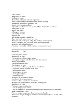 Silk is smooth.
Some things are rough.
Sandpaper is rough.
If something is dull, it is not sharp or pointed.
A dull knife will not cut bread because the blade is not sharp.
If something is pointed, it has a sharp end.
A sharp pencil has a pointed end.
A pencil that has been used a lot, and hasn't been sharpened has a dull end.
Some things are soft.
A teddy bear is soft.
It feels good to touch.
Some things are hard.
A rock is hard.
Soft can also represent a noise level.
If you have a soft voice, it is not very loud.
If someone tells you to speak softly, they want you to speak quietly.
"Loud" is the word used to describe noises that hurt your ears.
A big truck will make a loud noise.
Sometimes your mother will tell you that your music is too loud.
------------------------------------------------------------------------------------------------------------------------
Article #46 Fruit
Some fruit grows on trees.
Apples grow on trees.
You can get red, yellow or green apples.
Some apples are green until they ripen; then they turn red.
Peaches grow on trees.
Peaches have a fuzzy skin.
Cherries grow on trees.
You can climb a ladder and pick cherries from the tree.
Cherries and peaches have pits inside them.
The pits are not edible.
Pears also grow on trees.
Lemons grow on trees.
They are very sour.
Have you ever picked strawberries?
Strawberries do not grow on trees.
You have to bend down to pick strawberries.
Have you ever tried strawberry shortcake? It is very good.
Grapes grow on vines.
People use grapes to make wine.
There are many types of berries.
There are blackberries, blueberries, raspberries and cranberries, just to name a few.
Some fruits are more exotic.
There are mangos and papayas. They don't grow in Canada.
Bananas and oranges don't grow in a Canadian climate either, but we are able to buy
them here.
 