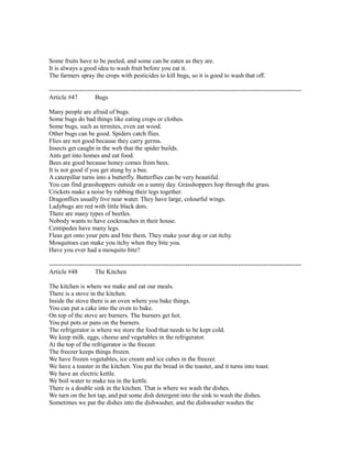 Some fruits have to be peeled, and some can be eaten as they are.
It is always a good idea to wash fruit before you eat it.
The farmers spray the crops with pesticides to kill bugs, so it is good to wash that off.
------------------------------------------------------------------------------------------------------------------------
Article #47 Bugs
Many people are afraid of bugs.
Some bugs do bad things like eating crops or clothes.
Some bugs, such as termites, even eat wood.
Other bugs can be good. Spiders catch flies.
Flies are not good because they carry germs.
Insects get caught in the web that the spider builds.
Ants get into homes and eat food.
Bees are good because honey comes from bees.
It is not good if you get stung by a bee.
A caterpillar turns into a butterfly. Butterflies can be very beautiful.
You can find grasshoppers outside on a sunny day. Grasshoppers hop through the grass.
Crickets make a noise by rubbing their legs together.
Dragonflies usually live near water. They have large, colourful wings.
Ladybugs are red with little black dots.
There are many types of beetles.
Nobody wants to have cockroaches in their house.
Centipedes have many legs.
Fleas get onto your pets and bite them. They make your dog or cat itchy.
Mosquitoes can make you itchy when they bite you.
Have you ever had a mosquito bite?
------------------------------------------------------------------------------------------------------------------------
Article #48 The Kitchen
The kitchen is where we make and eat our meals.
There is a stove in the kitchen.
Inside the stove there is an oven where you bake things.
You can put a cake into the oven to bake.
On top of the stove are burners. The burners get hot.
You put pots or pans on the burners.
The refrigerator is where we store the food that needs to be kept cold.
We keep milk, eggs, cheese and vegetables in the refrigerator.
At the top of the refrigerator is the freezer.
The freezer keeps things frozen.
We have frozen vegetables, ice cream and ice cubes in the freezer.
We have a toaster in the kitchen. You put the bread in the toaster, and it turns into toast.
We have an electric kettle.
We boil water to make tea in the kettle.
There is a double sink in the kitchen. That is where we wash the dishes.
We turn on the hot tap, and put some dish detergent into the sink to wash the dishes.
Sometimes we put the dishes into the dishwasher, and the dishwasher washes the
 
