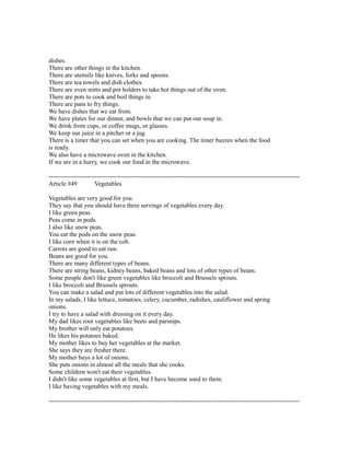 dishes.
There are other things in the kitchen.
There are utensils like knives, forks and spoons.
There are tea towels and dish clothes.
There are oven mitts and pot holders to take hot things out of the oven.
There are pots to cook and boil things in.
There are pans to fry things.
We have dishes that we eat from.
We have plates for our dinner, and bowls that we can put our soup in.
We drink from cups, or coffee mugs, or glasses.
We keep our juice in a pitcher or a jug.
There is a timer that you can set when you are cooking. The timer buzzes when the food
is ready.
We also have a microwave oven in the kitchen.
If we are in a hurry, we cook our food in the microwave.
------------------------------------------------------------------------------------------------------------------------
Article #49 Vegetables
Vegetables are very good for you.
They say that you should have three servings of vegetables every day.
I like green peas.
Peas come in pods.
I also like snow peas.
You eat the pods on the snow peas.
I like corn when it is on the cob.
Carrots are good to eat raw.
Beans are good for you.
There are many different types of beans.
There are string beans, kidney beans, baked beans and lots of other types of beans.
Some people don't like green vegetables like broccoli and Brussels sprouts.
I like broccoli and Brussels sprouts.
You can make a salad and put lots of different vegetables into the salad.
In my salads, I like lettuce, tomatoes, celery, cucumber, radishes, cauliflower and spring
onions.
I try to have a salad with dressing on it every day.
My dad likes root vegetables like beets and parsnips.
My brother will only eat potatoes.
He likes his potatoes baked.
My mother likes to buy her vegetables at the market.
She says they are fresher there.
My mother buys a lot of onions.
She puts onions in almost all the meals that she cooks.
Some children won't eat their vegetables.
I didn't like some vegetables at first, but I have become used to them.
I like having vegetables with my meals.
------------------------------------------------------------------------------------------------------------------------
 