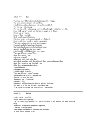 Article #50 Pets
There are many different animals that you can have for pets.
The most common pets are cats and dogs.
I think the second most common pets are birds and fish.
You can hug a cat or a dog.
You can play with a cat or a dog, but it is difficult to play with a bird or a fish.
Some birds are very smart, and they can be taught to do things.
Parrots are very clever.
Some of them even talk.
Birds usually stay in birdcages.
Fish have to stay in the water in a tank or a fishbowl.
Some people have gerbils or guinea pigs as pets.
There are even people who have ferrets as pets.
I have a friend who has a lizard for a pet.
She has to buy live crickets for her lizard to eat.
Another friend of mine has a pet snake.
I don't think I would like to have a pet snake.
There are different types of dogs.
Some dogs are very big,
and some are small.
A Labrador retriever is a big dog.
A poodle is usually a small dog, although there are some large poodles.
Some dogs are noisy, and they bark a lot.
Other dogs are quiet and obedient.
I once had a dog.
It was a cocker spaniel.
I used to take it for walks.
There are different types of cats too.
My favorite type of cat is a Siamese cat.
Siamese cats have blue eyes.
My mother had a Persian cat.
It was very furry.
My mother said that it used to shed fur all over the house.
Pets are a lot of fun, but they are a lot of work too.
To be a good pet owner, you have to be very responsible.
------------------------------------------------------------------------------------------------------------------------
Article #51 Parties
Parties can be a lot of fun.
People get invited to parties.
You can have a party because it is a special occasion, or just because you want to have a
party.
Sometimes, people wear paper hats at parties.
These are called party hats.
Some people decorate with streamers and balloons.
At some parties, there is a cake.
 