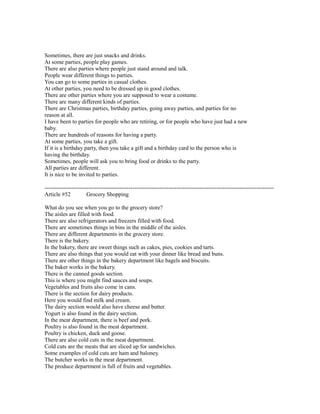 Sometimes, there are just snacks and drinks.
At some parties, people play games.
There are also parties where people just stand around and talk.
People wear different things to parties.
You can go to some parties in casual clothes.
At other parties, you need to be dressed up in good clothes.
There are other parties where you are supposed to wear a costume.
There are many different kinds of parties.
There are Christmas parties, birthday parties, going away parties, and parties for no
reason at all.
I have been to parties for people who are retiring, or for people who have just had a new
baby.
There are hundreds of reasons for having a party.
At some parties, you take a gift.
If it is a birthday party, then you take a gift and a birthday card to the person who is
having the birthday.
Sometimes, people will ask you to bring food or drinks to the party.
All parties are different.
It is nice to be invited to parties.
------------------------------------------------------------------------------------------------------------------------
Article #52 Grocery Shopping
What do you see when you go to the grocery store?
The aisles are filled with food.
There are also refrigerators and freezers filled with food.
There are sometimes things in bins in the middle of the aisles.
There are different departments in the grocery store.
There is the bakery.
In the bakery, there are sweet things such as cakes, pies, cookies and tarts.
There are also things that you would eat with your dinner like bread and buns.
There are other things in the bakery department like bagels and biscuits.
The baker works in the bakery.
There is the canned goods section.
This is where you might find sauces and soups.
Vegetables and fruits also come in cans.
There is the section for dairy products.
Here you would find milk and cream.
The dairy section would also have cheese and butter.
Yogurt is also found in the dairy section.
In the meat department, there is beef and pork.
Poultry is also found in the meat department.
Poultry is chicken, duck and goose.
There are also cold cuts in the meat department.
Cold cuts are the meats that are sliced up for sandwiches.
Some examples of cold cuts are ham and baloney.
The butcher works in the meat department.
The produce department is full of fruits and vegetables.
 