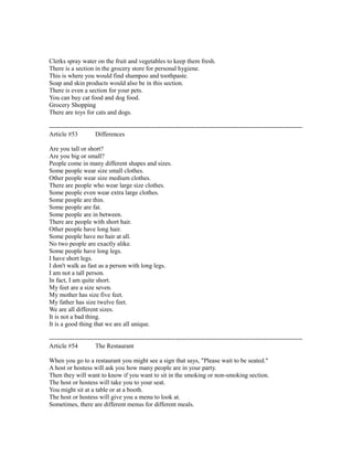 Clerks spray water on the fruit and vegetables to keep them fresh.
There is a section in the grocery store for personal hygiene.
This is where you would find shampoo and toothpaste.
Soap and skin products would also be in this section.
There is even a section for your pets.
You can buy cat food and dog food.
Grocery Shopping
There are toys for cats and dogs.
------------------------------------------------------------------------------------------------------------------------
Article #53 Differences
Are you tall or short?
Are you big or small?
People come in many different shapes and sizes.
Some people wear size small clothes.
Other people wear size medium clothes.
There are people who wear large size clothes.
Some people even wear extra large clothes.
Some people are thin.
Some people are fat.
Some people are in between.
There are people with short hair.
Other people have long hair.
Some people have no hair at all.
No two people are exactly alike.
Some people have long legs.
I have short legs.
I don't walk as fast as a person with long legs.
I am not a tall person.
In fact, I am quite short.
My feet are a size seven.
My mother has size five feet.
My father has size twelve feet.
We are all different sizes.
It is not a bad thing.
It is a good thing that we are all unique.
------------------------------------------------------------------------------------------------------------------------
Article #54 The Restaurant
When you go to a restaurant you might see a sign that says, "Please wait to be seated."
A host or hostess will ask you how many people are in your party.
Then they will want to know if you want to sit in the smoking or non-smoking section.
The host or hostess will take you to your seat.
You might sit at a table or at a booth.
The host or hostess will give you a menu to look at.
Sometimes, there are different menus for different meals.
 