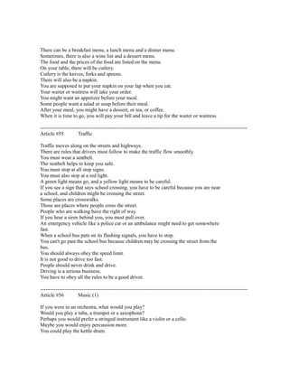 There can be a breakfast menu, a lunch menu and a dinner menu.
Sometimes, there is also a wine list and a dessert menu.
The food and the prices of the food are listed on the menu.
On your table, there will be cutlery.
Cutlery is the knives, forks and spoons.
There will also be a napkin.
You are supposed to put your napkin on your lap when you eat.
Your waiter or waitress will take your order.
You might want an appetizer before your meal.
Some people want a salad or soup before their meal.
After your meal, you might have a dessert, or tea, or coffee.
When it is time to go, you will pay your bill and leave a tip for the waiter or waitress.
------------------------------------------------------------------------------------------------------------------------
Article #55 Traffic
Traffic moves along on the streets and highways.
There are rules that drivers must follow to make the traffic flow smoothly.
You must wear a seatbelt.
The seatbelt helps to keep you safe.
You must stop at all stop signs.
You must also stop at a red light.
A green light means go, and a yellow light means to be careful.
If you see a sign that says school crossing, you have to be careful because you are near
a school, and children might be crossing the street.
Some places are crosswalks.
Those are places where people cross the street.
People who are walking have the right of way.
If you hear a siren behind you, you must pull over.
An emergency vehicle like a police car or an ambulance might need to get somewhere
fast.
When a school bus puts on its flashing signals, you have to stop.
You can't go past the school bus because children may be crossing the street from the
bus.
You should always obey the speed limit.
It is not good to drive too fast.
People should never drink and drive.
Driving is a serious business.
You have to obey all the rules to be a good driver.
------------------------------------------------------------------------------------------------------------------------
Article #56 Music (1)
If you were in an orchestra, what would you play?
Would you play a tuba, a trumpet or a saxophone?
Perhaps you would prefer a stringed instrument like a violin or a cello.
Maybe you would enjoy percussion more.
You could play the kettle drum.
 