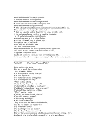 There are instruments that have keyboards.
A piano and an organ have keyboards.
There are instruments that have strings on them.
A guitar, banjo and mandolin have strings on them.
There are instruments that you blow into.
A flute, a French horn and a harmonica are all instruments that you blow into.
There are instruments that you hit with a stick.
A drum and a cymbal are two things that you would hit with a stick.
If you are in an orchestra, you have to watch the conductor.
He will lead you through the piece of music.
You might just want to be in a band for fun.
You could join a rock band or a dance band.
Some people learn to read music.
Music notes are written on a staff.
Each note represents a sound.
There are whole notes, half notes, quarter notes and eighth notes.
Each one of these is held for a different number of beats.
It is good to learn about music.
You have to learn your scales, and learn about sharps and flats.
If you want to learn how to play an instrument, it is best to take music lessons.
------------------------------------------------------------------------------------------------------------------------
Article #57 Who, What, Where and Why?
These are important words.
They are all words that begin questions.
"Who" is about a person.
Who is the girl with the blue dress on?
Who stole my watch?
Who will come with me to the game?
Who is driving us to the party?
"What" is about a thing.
What is that big thing on the sidewalk?
What should I do when I get to your house?
What kind of clothes should I wear to the party?
What shall I buy you for your birthday?
"Where" is about a place.
Where are you going for your vacation?
Where did I leave my glasses?
Where did my brother go?
Where on earth is Timmins?
"Why" is the word that asks for an explanation.
Why did you take the last piece of pie?
Why is the world round?
Why should I give you any money?
Why did the chicken cross the street?
They say that you should answer all of these questions if you are writing a story.
You have to give the who, what, where and why to write a good story.
 