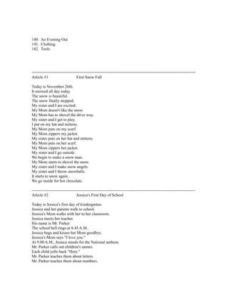 140. An Evening Out
141. Clothing
142. Tools
=======================================================================
Article #1 First Snow Fall
Today is November 26th.
It snowed all day today.
The snow is beautiful.
The snow finally stopped.
My sister and I are excited.
My Mom doesn't like the snow.
My Mom has to shovel the drive way.
My sister and I get to play.
I put on my hat and mittens.
My Mom puts on my scarf.
My Mom zippers my jacket.
My sister puts on her hat and mittens.
My Mom puts on her scarf.
My Mom zippers her jacket.
My sister and I go outside.
We begin to make a snow man.
My Mom starts to shovel the snow.
My sister and I make snow angels.
My sister and I throw snowballs.
It starts to snow again.
We go inside for hot chocolate.
------------------------------------------------------------------------------------------------------------------------
Article #2 Jessica's First Day of School
Today is Jessica's first day of kindergarten.
Jessica and her parents walk to school.
Jessica's Mom walks with her to her classroom.
Jessica meets her teacher.
His name is Mr. Parker.
The school bell rings at 8.45 A.M..
Jessica hugs and kisses her Mom goodbye.
Jessica's Mom says "I love you."
At 9.00 A.M., Jessica stands for the National anthem.
Mr. Parker calls out children's names.
Each child yells back "Here."
Mr. Parker teaches them about letters.
Mr. Parker teaches them about numbers.
 