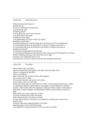 ------------------------------------------------------------------------------------------------------------------------
Article #58 Which Direction?
Which direction should I go in?
Should I go up?
If I go up, I will head toward the sky.
I can go up the stairs.
Should I go down?
I can go down the stairs to the basement.
I can climb down into a hole.
Should I go left or right?
I am right-handed, so I know which way right is.
Should I go backwards?
I would be going away from the things that I am facing now if I went backwards.
If I went backwards from the thing that I am facing, I would go away from it.
If I went backwards from the thing that I am facing, I would go away from it.
Should I go forward?
I will just go straight ahead if I go forward.
If I am facing something and I go forward, then I will go toward the thing that I am facing.
Maybe I should go sideways, but which side, left or right?
It sounds very complicated, but it is not.
Directions are very easy to follow if you just stop and think about them.
------------------------------------------------------------------------------------------------------------------------
Article #59 The Office
Some people work in an office.
There are special tools that people in an office need to do their work.
There is a computer in the office.
There is a telephone.
Most of the time, the secretary answers the telephone.
The secretary sits at a desk.
The secretary has pens and pencils on the desk.
The secretary writes on a note pad.
Some other things that you would find in an office would include the following: a stapler
to staple pages together, a photocopier to copy pages, a pencil sharpener to sharpen
pencils, a water cooler where the employees could get a drink of water, a hole punch to
make holes in sheets of paper, and liquid paper which is used to blank out errors on a
page.
Some offices have many employees in them.
All of the employees have their own desks.
Other offices just have one person at a desk.
In some offices, there is a secretary or a receptionist, and then there is the boss in
another room.
There are often many important papers in an office.
Important papers can be called documents.
You might have to sign a document or fill out a form in an office.
 