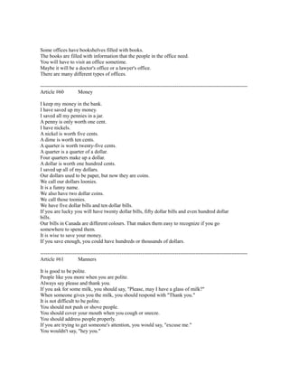 Some offices have bookshelves filled with books.
The books are filled with information that the people in the office need.
You will have to visit an office sometime.
Maybe it will be a doctor's office or a lawyer's office.
There are many different types of offices.
------------------------------------------------------------------------------------------------------------------------
Article #60 Money
I keep my money in the bank.
I have saved up my money.
I saved all my pennies in a jar.
A penny is only worth one cent.
I have nickels.
A nickel is worth five cents.
A dime is worth ten cents.
A quarter is worth twenty-five cents.
A quarter is a quarter of a dollar.
Four quarters make up a dollar.
A dollar is worth one hundred cents.
I saved up all of my dollars.
Our dollars used to be paper, but now they are coins.
We call our dollars loonies.
It is a funny name.
We also have two dollar coins.
We call those toonies.
We have five dollar bills and ten dollar bills.
If you are lucky you will have twenty dollar bills, fifty dollar bills and even hundred dollar
bills.
Our bills in Canada are different colours. That makes them easy to recognize if you go
somewhere to spend them.
It is wise to save your money.
If you save enough, you could have hundreds or thousands of dollars.
------------------------------------------------------------------------------------------------------------------------
Article #61 Manners
It is good to be polite.
People like you more when you are polite.
Always say please and thank you.
If you ask for some milk, you should say, "Please, may I have a glass of milk?"
When someone gives you the milk, you should respond with "Thank you."
It is not difficult to be polite.
You should not push or shove people.
You should cover your mouth when you cough or sneeze.
You should address people properly.
If you are trying to get someone's attention, you would say, "excuse me."
You wouldn't say, "hey you."
 