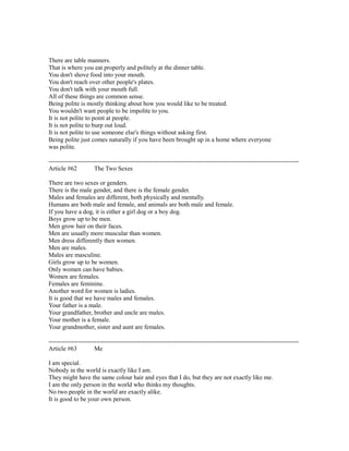 There are table manners.
That is where you eat properly and politely at the dinner table.
You don't shove food into your mouth.
You don't reach over other people's plates.
You don't talk with your mouth full.
All of these things are common sense.
Being polite is mostly thinking about how you would like to be treated.
You wouldn't want people to be impolite to you.
It is not polite to point at people.
It is not polite to burp out loud.
It is not polite to use someone else's things without asking first.
Being polite just comes naturally if you have been brought up in a home where everyone
was polite.
------------------------------------------------------------------------------------------------------------------------
Article #62 The Two Sexes
There are two sexes or genders.
There is the male gender, and there is the female gender.
Males and females are different, both physically and mentally.
Humans are both male and female, and animals are both male and female.
If you have a dog, it is either a girl dog or a boy dog.
Boys grow up to be men.
Men grow hair on their faces.
Men are usually more muscular than women.
Men dress differently then women.
Men are males.
Males are masculine.
Girls grow up to be women.
Only women can have babies.
Women are females.
Females are feminine.
Another word for women is ladies.
It is good that we have males and females.
Your father is a male.
Your grandfather, brother and uncle are males.
Your mother is a female.
Your grandmother, sister and aunt are females.
------------------------------------------------------------------------------------------------------------------------
Article #63 Me
I am special.
Nobody in the world is exactly like I am.
They might have the same colour hair and eyes that I do, but they are not exactly like me.
I am the only person in the world who thinks my thoughts.
No two people in the world are exactly alike.
It is good to be your own person.
 