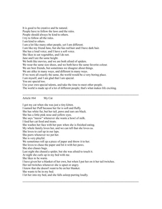 It is good to be creative and be natural.
People have to follow the laws and the rules.
People should always be kind to others.
I try to follow all the rules.
I am kind to others.
I am a lot like many other people, yet I am different.
I am like my friend Jane, but she has red hair and I have dark hair.
She has a loud voice, and I have a soft voice.
She likes to eat vegetables, and I do not.
Jane and I are the same height.
We both like movies, and we are both afraid of spiders.
We wear the same size shoes, and we both have the same favorite colour.
We are best friends, but sometimes we disagree about things.
We are alike in many ways, and different in many ways.
If we were all exactly the same, the world would be a very boring place.
I am myself, and I am glad that I am special.
You are special too.
Use your own special talents, and take the time to meet other people.
The world is made up of a lot of different people; that's what makes life exciting.
------------------------------------------------------------------------------------------------------------------------
Article #64 My Cat
I got my cat when she was just a tiny kitten.
I named her Puff because her fur is soft and fluffy.
She has white fur, but her tail, paws and ears are black.
She has a little pink nose and yellow eyes.
She says "meow" whenever she wants a bowl of milk.
I feed her cat food and treats.
She washes her face with her paw when she is finished eating.
My whole family loves her, and we can tell that she loves us.
She loves to curl up in our laps.
She purrs whenever we pet her.
She is very playful.
We sometimes roll up a piece of paper and throw it to her.
She loves to chase the paper and hit it with her paws.
She also chases bugs.
Last night she chased a spider, but she was afraid to touch it.
At night she curls up in my bed with me.
She likes to be warm.
I have given her a blanket of her own, but when I put her on it her tail twitches.
Her tail twitches whenever she is upset or angry.
I know that she doesn't want to be on her blanket.
She wants to be in my bed.
I let her into my bed, and she falls asleep purring loudly.
------------------------------------------------------------------------------------------------------------------------
 