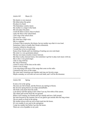 Article #65 Music (2)
My family is very musical.
My father plays the guitar.
He plays in a band.
The band plays country music.
My mother is a singer in the band.
She also plays the piano.
I took the flute in music class at school.
I play the flute in the school band.
I also sing in the school choir.
I have a low voice.
My sister has a high voice.
She is a soprano.
At home I like to practice the drums, but my mother says that it is too loud.
Sometimes I play so loudly that I break a drumstick.
I practice whenever she goes out.
I would like to be in a rock band.
Some of my friends and I are thinking of starting our own rock band.
My sister is a very good piano player.
She has won many awards at music festivals.
She likes to play classical music, but sometimes I get her to play rock music with me.
She is also a very good singer.
I like to sing with her.
We sing in harmony.
I listen to music all the time on the radio.
I know a lot of songs.
I can sing along with most of the songs that come on the radio.
I memorize the lyrics of the songs.
My sister and I sometimes get together and sing our favorite songs.
Maybe someday we will start our own rock band, and I will be the drummer.
------------------------------------------------------------------------------------------------------------------------
Article #66 Spring
It rains a lot in the spring.
The trees are full of buds, and the flowers are starting to bloom.
My favorite spring flowers are tulips and daffodils.
The birds come back from the south.
I can always tell that spring is here when I see my first robin of the season.
The robins pull worms from the wet ground.
When it isn't raining, my friends and I go outside and toss a ball around.
We look forward to the summer, but we are glad to get outside after the long winter.
The air smells so fresh in the spring.
My mother always tells me not to track mud into the house.
It's very muddy in our yard in the springtime.
I wipe my muddy feet before I go into the house.
There are a lot of puddles in my yard.
 
