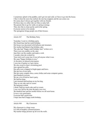I sometimes splash in the puddles, and I get wet and cold, so I have to go into the house.
I like it when the snow has melted, the rain has stopped, and the sun comes out.
On sunny days I always get together with my friends.
On those days we either ride our bikes or play ball.
My parents like to go for walks on spring evenings.
They also like to clean up the yard in the spring.
Everyone seems to be outside.
The springtime brings people out of their houses.
------------------------------------------------------------------------------------------------------------------------
Article #67 The Birthday Party
Yesterday I went to a birthday party.
My friend Jane had her tenth birthday.
Her house was decorated with balloons and streamers.
Her mother had baked a big birthday cake.
The cake had "Happy tenth birthday Jane" written on it.
There were ten candles on the cake.
Jane blew out the candles and made a wish.
I wonder what she wished for.
Your wish won't come true if you tell anyone what it was.
We sang "Happy birthday to you."
At the party we played some games.
I won one of games so I got a prize.
We also swam in Jane's swimming pool.
Jane opened her gifts.
Her gifts were wrapped in bright paper and bows.
She got lots of nice gifts.
She got some compact discs, some clothes and some computer games.
Jane thanked everyone.
We ate a lot of food at Jane's party.
We had hot dogs.
I put mustard and ketchup on my hot dog.
Then we ate cake and ice cream.
We had pop to drink.
I think I had too much cake and ice cream.
I was very full by the time the party was over.
We thanked Jane and her mother before we all went home.
It was a very good party.
Everyone had a good time.
I hope Jane had a happy tenth birthday.
------------------------------------------------------------------------------------------------------------------------
Article #68 My Classroom
My classroom is a large room.
It is full of brightly coloured pictures.
My teacher hangs pictures up all over the walls.
 