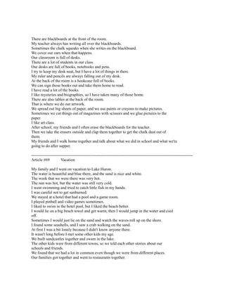 There are blackboards at the front of the room.
My teacher always has writing all over the blackboards.
Sometimes the chalk squeaks when she writes on the blackboard.
We cover our ears when that happens.
Our classroom is full of desks.
There are a lot of students in our class.
Our desks are full of books, notebooks and pens.
I try to keep my desk neat, but I have a lot of things in there.
My ruler and pencils are always falling out of my desk.
At the back of the room is a bookcase full of books.
We can sign those books out and take them home to read.
I have read a lot of the books.
I like mysteries and biographies, so I have taken many of those home.
There are also tables at the back of the room.
That is where we do our artwork.
We spread out big sheets of paper, and we use paints or crayons to make pictures.
Sometimes we cut things out of magazines with scissors and we glue pictures to the
paper.
I like art class.
After school, my friends and I often erase the blackboards for the teacher.
Then we take the erasers outside and clap them together to get the chalk dust out of
them.
My friends and I walk home together and talk about what we did in school and what we're
going to do after supper.
------------------------------------------------------------------------------------------------------------------------
Article #69 Vacation
My family and I went on vacation to Lake Huron.
The water is beautiful and blue there, and the sand is nice and white.
The week that we were there was very hot.
The sun was hot, but the water was still very cold.
I went swimming and tried to catch little fish in my hands.
I was careful not to get sunburned.
We stayed at a hotel that had a pool and a game room.
I played pinball and video games sometimes.
I liked to swim in the hotel pool, but I liked the beach better.
I would lie on a big beach towel and get warm; then I would jump in the water and cool
off.
Sometimes I would just lie on the sand and watch the waves roll up on the shore.
I found some seashells, and I saw a crab walking on the sand.
At first I was a bit lonely because I didn't know anyone there.
It wasn't long before I met some other kids my age.
We built sandcastles together and swam in the lake.
The other kids were from different towns, so we told each other stories about our
schools and friends.
We found that we had a lot in common even though we were from different places.
Our families got together and went to restaurants together.
 