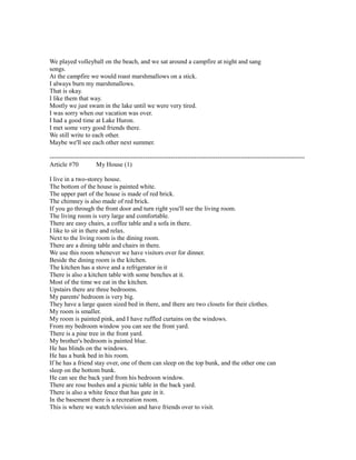 We played volleyball on the beach, and we sat around a campfire at night and sang
songs.
At the campfire we would roast marshmallows on a stick.
I always burn my marshmallows.
That is okay.
I like them that way.
Mostly we just swam in the lake until we were very tired.
I was sorry when our vacation was over.
I had a good time at Lake Huron.
I met some very good friends there.
We still write to each other.
Maybe we'll see each other next summer.
------------------------------------------------------------------------------------------------------------------------
Article #70 My House (1)
I live in a two-storey house.
The bottom of the house is painted white.
The upper part of the house is made of red brick.
The chimney is also made of red brick.
If you go through the front door and turn right you'll see the living room.
The living room is very large and comfortable.
There are easy chairs, a coffee table and a sofa in there.
I like to sit in there and relax.
Next to the living room is the dining room.
There are a dining table and chairs in there.
We use this room whenever we have visitors over for dinner.
Beside the dining room is the kitchen.
The kitchen has a stove and a refrigerator in it
There is also a kitchen table with some benches at it.
Most of the time we eat in the kitchen.
Upstairs there are three bedrooms.
My parents' bedroom is very big.
They have a large queen sized bed in there, and there are two closets for their clothes.
My room is smaller.
My room is painted pink, and I have ruffled curtains on the windows.
From my bedroom window you can see the front yard.
There is a pine tree in the front yard.
My brother's bedroom is painted blue.
He has blinds on the windows.
He has a bunk bed in his room.
If he has a friend stay over, one of them can sleep on the top bunk, and the other one can
sleep on the bottom bunk.
He can see the back yard from his bedroom window.
There are rose bushes and a picnic table in the back yard.
There is also a white fence that has gate in it.
In the basement there is a recreation room.
This is where we watch television and have friends over to visit.
 