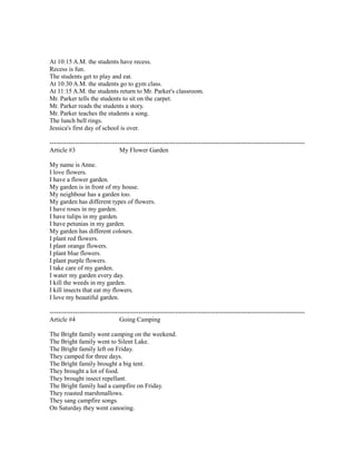 At 10:15 A.M. the students have recess.
Recess is fun.
The students get to play and eat.
At 10:30 A.M. the students go to gym class.
At 11:15 A.M. the students return to Mr. Parker's classroom.
Mr. Parker tells the students to sit on the carpet.
Mr. Parker reads the students a story.
Mr. Parker teaches the students a song.
The lunch bell rings.
Jessica's first day of school is over.
------------------------------------------------------------------------------------------------------------------------
Article #3 My Flower Garden
My name is Anne.
I love flowers.
I have a flower garden.
My garden is in front of my house.
My neighbour has a garden too.
My garden has different types of flowers.
I have roses in my garden.
I have tulips in my garden.
I have petunias in my garden.
My garden has different colours.
I plant red flowers.
I plant orange flowers.
I plant blue flowers.
I plant purple flowers.
I take care of my garden.
I water my garden every day.
I kill the weeds in my garden.
I kill insects that eat my flowers.
I love my beautiful garden.
------------------------------------------------------------------------------------------------------------------------
Article #4 Going Camping
The Bright family went camping on the weekend.
The Bright family went to Silent Lake.
The Bright family left on Friday.
They camped for three days.
The Bright family brought a big tent.
They brought a lot of food.
They brought insect repellant.
The Bright family had a campfire on Friday.
They roasted marshmallows.
They sang campfire songs.
On Saturday they went canoeing.
 