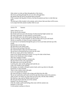 After school, we ride our bikes through piles of dry leaves.
The leaves go flying through the air as we drive through them.
My parents rake the leaves up and put them in big pile.
I like to jump in the big piles of leaves, but then my parents just have to rake them up
again.
The skies get a little cloudier in the autumn, and we know that soon there will be snow,
so we enjoy the brisk autumn weather while we can
------------------------------------------------------------------------------------------------------------------------
Article #74 Summer
Yahoo! School is over!
We are free for the summer.
My friends and I run out on the last day of school into the bright summer sun.
We sing a song about "no more pencils, no more books."
We can hardly wait to do all the summer things that we like to do.
We go swimming, we play baseball, we ride our bikes and we go to the beach.
We go on vacations, or some of us go to summer camp.
It is just nice to run barefoot through the grass or lie on your back and look up at the
clouds.
Summer days are lazy days.
We don't have to do school work.
We listen to the buzzing of the bees.
We watch the birds as they fly from tree to tree.
We go down to the pond and toss rocks into the water.
We eat ice cream, and we have barbecues.
Some of my friend's parents have boats, so we go for rides in their boats.
Some of my friends go to their cottages.
They have cottages on lakes.
Some of my friends even have summer jobs.
My best friend works at the supermarket.
My father pays me to do jobs for him.
I cut the grass, take out the garbage and wash the car.
I like to be outside in the sunshine.
On Sundays, my mother will pack a picnic lunch, and we go down to the park.
Sometimes we play baseball.
There is also a tennis court at the park.
I am a very good tennis player.
My sister just likes to swing on the swings and slide down the slide.
We eat our sandwiches and watch out for the ants that always seem to be at picnics.
After we have our lunch, my sister and I run off to play with the other children.
My Dad has a nap, and my Mother reads her book.
My skin gets brown from the sun in the summer.
Summer is my favorite season.
I like the sounds, smells and feelings that come with the summer sun.
Summer is a lot of fun.
I wish summer could go on forever.
 