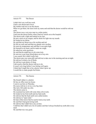 ------------------------------------------------------------------------------------------------------------------------
Article #75 The Doctor
I didn't feel very well last week.
I had a sore throat and a fever.
My mother took me to see the doctor.
When we got there, the nurse took my name and said that the doctor would be with me
soon.
The doctor was a very nice man in a white jacket.
I had seen the doctor before when I had my tonsils out at the hospital.
The doctor took a light and looked in my ears.
He put a stick on my tongue, and he shone his light into my mouth.
He looked at my throat.
He said that my throat was a bit swollen and red.
He felt my neck and said that my glands were swollen.
He took my temperature and said that it was quite high.
He listened to my heart, and he made me cough.
He asked me some questions.
He said that he might have to do some tests.
He sent me to get some blood taken out of my arm.
I was scared, but it didn't really hurt.
The doctor gave me some pills and told me to take one in the morning and one at night.
He told me to drink a lot of fluids.
He told me to get plenty of sleep.
I did exactly what the doctor told me to do.
It wasn't very long before I was feeling well again.
I think that I might like to be a doctor when I grow up.
I would like to make people feel better.
------------------------------------------------------------------------------------------------------------------------
Article #76 The Dentist
My friend's father is a dentist.
He has an office near my house.
I went to see him on Thursday.
His nurse told me to sit in a very big chair.
She tied a bib under my chin.
The dentist came in.
He examined my teeth with some shiny silver tools.
He looked at my front teeth and my back teeth.
He told me that the back teeth were called molars.
He told me to "open wide."
He had a little mirror that he used to look at my teeth.
He said that I had good strong teeth.
He told me that I didn't have any cavities.
I told him that I didn't eat a lot of candies and that I always brushed my teeth after every
meal.
He said that was very good.
 
