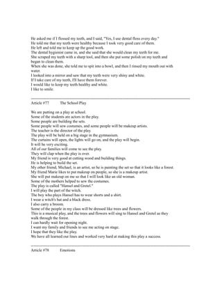 He asked me if I flossed my teeth, and I said, "Yes, I use dental floss every day."
He told me that my teeth were healthy because I took very good care of them.
He left and told me to keep up the good work.
The dental hygienist came in, and she said that she would clean my teeth for me.
She scraped my teeth with a sharp tool, and then she put some polish on my teeth and
began to clean them.
When she was done, she told me to spit into a bowl, and then I rinsed my mouth out with
water.
I looked into a mirror and saw that my teeth were very shiny and white.
If I take care of my teeth, I'll have them forever.
I would like to keep my teeth healthy and white.
I like to smile.
------------------------------------------------------------------------------------------------------------------------
Article #77 The School Play
We are putting on a play at school.
Some of the students are actors in the play.
Some people are building the sets.
Some people will sew costumes, and some people will be makeup artists.
The teacher is the director of the play.
The play will be held on a big stage in the gymnasium.
The curtains will open, the lights will go on, and the play will begin.
It will be very exciting.
All of our families will come to see the play.
They will clap when the play is over.
My friend is very good at cutting wood and building things.
He is helping to build the set.
My other friend, Michael, is an artist, so he is painting the set so that it looks like a forest.
My friend Marie likes to put makeup on people, so she is a makeup artist.
She will put makeup on me so that I will look like an old woman.
Some of the mothers helped to sew the costumes.
The play is called "Hansel and Gretel."
I will play the part of the witch.
The boy who plays Hansel has to wear shorts and a shirt.
I wear a witch's hat and a black dress.
I also carry a broom.
Some of the people in my class will be dressed like trees and flowers.
This is a musical play, and the trees and flowers will sing to Hansel and Gretel as they
walk through the forest.
I can hardly wait for opening night.
I want my family and friends to see me acting on stage.
I hope that they like the play.
We have all learned our lines and worked very hard at making this play a success.
------------------------------------------------------------------------------------------------------------------------
Article #78 Emotions
 