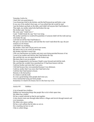 Yesterday I told a lie.
I don't feel very good about it.
I was bouncing a ball in the kitchen, and the ball bounced up and broke a cup.
It was one of my mother's best cups, so I was afraid that she would be mad.
I put the broken cup back on the table, and I didn't tell anyone that I had broken it.
That night, my mother asked who had broken the cup.
My brother said, "not me."
My sister said, "I didn't do it."
I said, "I didn't break the cup," but I was lying.
My mother said that we would all be punished, if someone didn't tell the truth and say
who broke the cup.
I still did not tell her that I had broken it.
She gave us one more chance, and said that she wasn't mad about the cup; she just
wanted us to be honest.
I still didn't say anything.
My brother, sister and I all got sent to our rooms.
We had to stay in our rooms all morning.
My brother said that it wasn't fair.
I felt very bad because my brother and sister were being punished because of me.
I went to my mother and told her that I had broken the cup.
She said that she was not upset about the broken cup.
She knew that it was an accident.
She was disappointed in me because I hadn't come forward and told the truth.
She said that she wouldn't have punished me if I had been honest with her.
I told my brother and sister that I was sorry.
I felt bad because they were punished because I was dishonest.
I told my mother that I was sorry that I had lied to her.
I told her that I had learned a lesson.
Honesty is the best policy.
It is better to tell the truth.
It is not a good feeling when people don't trust you.
I have learned that lying just hurts people.
Sometimes it is hard to be honest, but it is the best way to be.
------------------------------------------------------------------------------------------------------------------------
Article #81 Hobbies
A lot of people have hobbies.
Hobbies are interesting things that people like to do in their spare time.
My father has a hobby.
He has a model railroad set that he put together.
A tiny electric train runs through make-believe villages and travels through tunnels and
over mountains.
My father also enjoys sailing.
He has a real sailboat that he takes us out on.
He is teaching me how to sail.
I like to collect things.
 