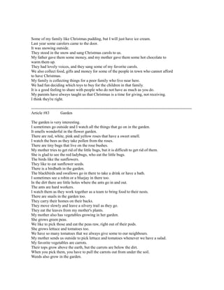 Some of my family like Christmas pudding, but I will just have ice cream.
Last year some carolers came to the door.
It was snowing outside.
They stood in the snow and sang Christmas carols to us.
My father gave them some money, and my mother gave them some hot chocolate to
warm them up.
They had lovely voices, and they sang some of my favorite carols.
We also collect food, gifts and money for some of the people in town who cannot afford
to have Christmas.
My family is collecting things for a poor family who live near here.
We had fun deciding which toys to buy for the children in that family.
It is a good feeling to share with people who do not have as much as you do.
My parents have always taught us that Christmas is a time for giving, not receiving.
I think they're right.
------------------------------------------------------------------------------------------------------------------------
Article #83 Garden
The garden is very interesting.
I sometimes go outside and I watch all the things that go on in the garden.
It smells wonderful in the flower garden.
There are red, white, pink and yellow roses that have a sweet smell.
I watch the bees as they take pollen from the roses.
There are tiny bugs that live on the rose bushes.
My mother tries to get rid of the little bugs, but it is difficult to get rid of them.
She is glad to see the red ladybugs, who eat the little bugs.
The birds like the sunflowers.
They like to eat sunflower seeds.
There is a birdbath in the garden.
The blackbirds and swallows go in there to take a drink or have a bath.
I sometimes see a robin or a bluejay in there too.
In the dirt there are little holes where the ants go in and out.
The ants are hard workers.
I watch them as they work together as a team to bring food to their nests.
There are snails in the garden too.
They carry their homes on their backs.
They move slowly and leave a silvery trail as they go.
They eat the leaves from my mother's plants.
My mother also has vegetables growing in her garden.
She grows green peas.
We like to pick those and eat the peas raw, right out of their pods.
She grows lettuce and tomatoes too.
We have so many tomatoes that we always give some to our neighbours.
My mother sends us outside to pick lettuce and tomatoes whenever we have a salad.
My favorite vegetables are carrots.
Their tops grow above the earth, but the carrots are below the dirt.
When you pick them, you have to pull the carrots out from under the soil.
Weeds also grow in the garden.
 