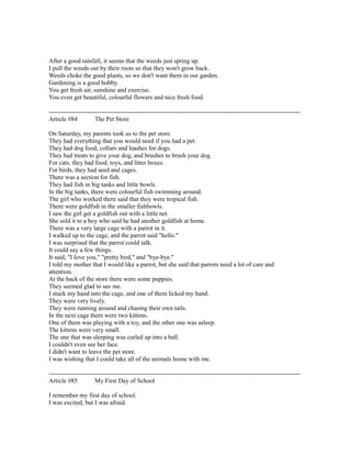 After a good rainfall, it seems that the weeds just spring up.
I pull the weeds out by their roots so that they won't grow back.
Weeds choke the good plants, so we don't want them in our garden.
Gardening is a good hobby.
You get fresh air, sunshine and exercise.
You even get beautiful, colourful flowers and nice fresh food.
------------------------------------------------------------------------------------------------------------------------
Article #84 The Pet Store
On Saturday, my parents took us to the pet store.
They had everything that you would need if you had a pet.
They had dog food, collars and leashes for dogs.
They had treats to give your dog, and brushes to brush your dog.
For cats, they had food, toys, and litter boxes.
For birds, they had seed and cages.
There was a section for fish.
They had fish in big tanks and little bowls.
In the big tanks, there were colourful fish swimming around.
The girl who worked there said that they were tropical fish.
There were goldfish in the smaller fishbowls.
I saw the girl get a goldfish out with a little net.
She sold it to a boy who said he had another goldfish at home.
There was a very large cage with a parrot in it.
I walked up to the cage, and the parrot said "hello."
I was surprised that the parrot could talk.
It could say a few things.
It said, "I love you," "pretty bird," and "bye-bye."
I told my mother that I would like a parrot, but she said that parrots need a lot of care and
attention.
At the back of the store there were some puppies.
They seemed glad to see me.
I stuck my hand into the cage, and one of them licked my hand.
They were very lively.
They were running around and chasing their own tails.
In the next cage there were two kittens.
One of them was playing with a toy, and the other one was asleep.
The kittens were very small.
The one that was sleeping was curled up into a ball.
I couldn't even see her face.
I didn't want to leave the pet store.
I was wishing that I could take all of the animals home with me.
------------------------------------------------------------------------------------------------------------------------
Article #85 My First Day of School
I remember my first day of school.
I was excited, but I was afraid.
 