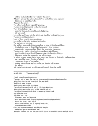 I held my mother's hand as we walked to the school.
When we got near the school, I wouldn't let her hold my hand anymore.
I didn't want to look like a baby.
We got to the school.
The school looked very big and frightening.
There were children outside on the playground.
They all looked very big.
I looked at them, and some of them looked at me.
I felt very small.
My mother and I went into the school and found the kindergarten room.
There were children in there.
Most of them were the same size as me.
My mother spoke to the kindergarten teacher.
The teacher was very nice.
She said my name, and she introduced me to some of the other children.
I already knew some of the children because they lived near me.
I began to play with some of the things that were in the classroom.
There were toy trucks, colouring books, and even a doll house.
I soon forgot to be scared, and I began to play with the other children.
I didn't even notice that my mother had left the room.
In school we sang songs, played some games and listened as the teacher read us a story.
I had a lot of fun on my first day of school.
I even drew a picture of my teacher.
I took the picture home, and my mother put it on the refrigerator.
I like school.
It is a good place to meet new friends and learn all about the world.
------------------------------------------------------------------------------------------------------------------------
Article #86 Transportation (2)
People move from place to place.
There are lots of ways that you can move around from one place to another.
Sometimes you can just move your feet and walk.
Walking is good for you.
Some places are too far to walk to.
You might have to ride a bicycle or ride on a skateboard.
Some places are too far away to ride your bicycle to.
You might have to drive in a car, or a van, or even a truck.
My father has a car.
My uncle has a van.
I have never been in a big truck.
Trucks are usually used to carry big loads from one city to another.
I would like to be a truck driver.
I would travel all over and sit high up in the cab.
I have been in a taxi cab.
Once, my mother and I took a taxi to the hospital.
There was a special meter in the taxi.
When we finished our taxi ride, the driver looked at the meter to find out how much
 