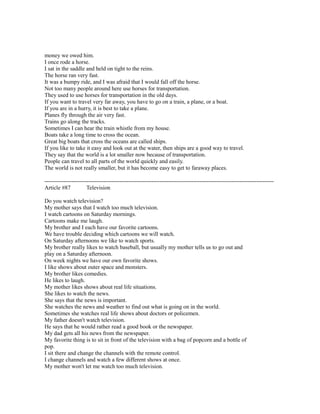 money we owed him.
I once rode a horse.
I sat in the saddle and held on tight to the reins.
The horse ran very fast.
It was a bumpy ride, and I was afraid that I would fall off the horse.
Not too many people around here use horses for transportation.
They used to use horses for transportation in the old days.
If you want to travel very far away, you have to go on a train, a plane, or a boat.
If you are in a hurry, it is best to take a plane.
Planes fly through the air very fast.
Trains go along the tracks.
Sometimes I can hear the train whistle from my house.
Boats take a long time to cross the ocean.
Great big boats that cross the oceans are called ships.
If you like to take it easy and look out at the water, then ships are a good way to travel.
They say that the world is a lot smaller now because of transportation.
People can travel to all parts of the world quickly and easily.
The world is not really smaller, but it has become easy to get to faraway places.
------------------------------------------------------------------------------------------------------------------------
Article #87 Television
Do you watch television?
My mother says that I watch too much television.
I watch cartoons on Saturday mornings.
Cartoons make me laugh.
My brother and I each have our favorite cartoons.
We have trouble deciding which cartoons we will watch.
On Saturday afternoons we like to watch sports.
My brother really likes to watch baseball, but usually my mother tells us to go out and
play on a Saturday afternoon.
On week nights we have our own favorite shows.
I like shows about outer space and monsters.
My brother likes comedies.
He likes to laugh.
My mother likes shows about real life situations.
She likes to watch the news.
She says that the news is important.
She watches the news and weather to find out what is going on in the world.
Sometimes she watches real life shows about doctors or policemen.
My father doesn't watch television.
He says that he would rather read a good book or the newspaper.
My dad gets all his news from the newspaper.
My favorite thing is to sit in front of the television with a bag of popcorn and a bottle of
pop.
I sit there and change the channels with the remote control.
I change channels and watch a few different shows at once.
My mother won't let me watch too much television.
 