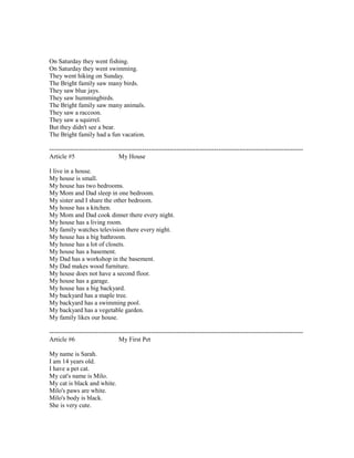 On Saturday they went fishing.
On Saturday they went swimming.
They went hiking on Sunday.
The Bright family saw many birds.
They saw blue jays.
They saw hummingbirds.
The Bright family saw many animals.
They saw a raccoon.
They saw a squirrel.
But they didn't see a bear.
The Bright family had a fun vacation.
------------------------------------------------------------------------------------------------------------------------
Article #5 My House
I live in a house.
My house is small.
My house has two bedrooms.
My Mom and Dad sleep in one bedroom.
My sister and I share the other bedroom.
My house has a kitchen.
My Mom and Dad cook dinner there every night.
My house has a living room.
My family watches television there every night.
My house has a big bathroom.
My house has a lot of closets.
My house has a basement.
My Dad has a workshop in the basement.
My Dad makes wood furniture.
My house does not have a second floor.
My house has a garage.
My house has a big backyard.
My backyard has a maple tree.
My backyard has a swimming pool.
My backyard has a vegetable garden.
My family likes our house.
------------------------------------------------------------------------------------------------------------------------
Article #6 My First Pet
My name is Sarah.
I am 14 years old.
I have a pet cat.
My cat's name is Milo.
My cat is black and white.
Milo's paws are white.
Milo's body is black.
She is very cute.
 