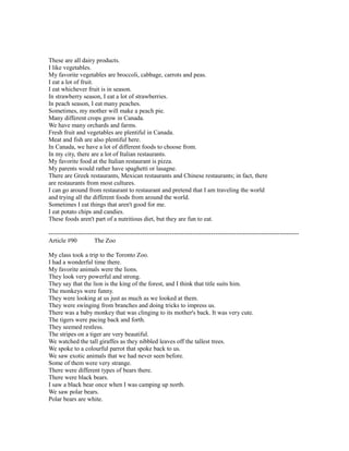 These are all dairy products.
I like vegetables.
My favorite vegetables are broccoli, cabbage, carrots and peas.
I eat a lot of fruit.
I eat whichever fruit is in season.
In strawberry season, I eat a lot of strawberries.
In peach season, I eat many peaches.
Sometimes, my mother will make a peach pie.
Many different crops grow in Canada.
We have many orchards and farms.
Fresh fruit and vegetables are plentiful in Canada.
Meat and fish are also plentiful here.
In Canada, we have a lot of different foods to choose from.
In my city, there are a lot of Italian restaurants.
My favorite food at the Italian restaurant is pizza.
My parents would rather have spaghetti or lasagne.
There are Greek restaurants, Mexican restaurants and Chinese restaurants; in fact, there
are restaurants from most cultures.
I can go around from restaurant to restaurant and pretend that I am traveling the world
and trying all the different foods from around the world.
Sometimes I eat things that aren't good for me.
I eat potato chips and candies.
These foods aren't part of a nutritious diet, but they are fun to eat.
------------------------------------------------------------------------------------------------------------------------
Article #90 The Zoo
My class took a trip to the Toronto Zoo.
I had a wonderful time there.
My favorite animals were the lions.
They look very powerful and strong.
They say that the lion is the king of the forest, and I think that title suits him.
The monkeys were funny.
They were looking at us just as much as we looked at them.
They were swinging from branches and doing tricks to impress us.
There was a baby monkey that was clinging to its mother's back. It was very cute.
The tigers were pacing back and forth.
They seemed restless.
The stripes on a tiger are very beautiful.
We watched the tall giraffes as they nibbled leaves off the tallest trees.
We spoke to a colourful parrot that spoke back to us.
We saw exotic animals that we had never seen before.
Some of them were very strange.
There were different types of bears there.
There were black bears.
I saw a black bear once when I was camping up north.
We saw polar bears.
Polar bears are white.
 