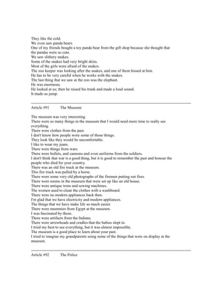 They like the cold.
We even saw panda bears.
One of my friends bought a toy panda bear from the gift shop because she thought that
the pandas were so cute.
We saw slithery snakes.
Some of the snakes had very bright skins.
Most of the girls were afraid of the snakes.
The zoo keeper was looking after the snakes, and one of them hissed at him.
He has to be very careful when he works with the snakes.
The last thing that we saw at the zoo was the elephant.
He was enormous.
He looked at us; then he raised his trunk and made a loud sound.
It made us jump.
------------------------------------------------------------------------------------------------------------------------
Article #91 The Museum
The museum was very interesting.
There were so many things in the museum that I would need more time to really see
everything.
There were clothes from the past.
I don't know how people wore some of those things.
They look like they would be uncomfortable.
I like to wear my jeans.
There were things from wars.
There were bullets, and cannons and even uniforms from the soldiers.
I don't think that war is a good thing, but it is good to remember the past and honour the
people who died for your country.
There was an old fire truck at the museum.
This fire truck was pulled by a horse.
There were some very old photographs of the firemen putting out fires.
There were rooms in the museum that were set up like an old house.
There were antique irons and sewing machines.
The women used to clean the clothes with a washboard.
There were no modern appliances back then.
I'm glad that we have electricity and modern appliances.
The things that we have make life so much easier.
There were mummies from Egypt at the museum.
I was fascinated by those.
There were artifacts from the Indians.
There were arrowheads and cradles that the babies slept in.
I tried my best to see everything, but it was almost impossible.
The museum is a good place to learn about your past.
I tried to imagine my grandparents using some of the things that were on display at the
museum.
------------------------------------------------------------------------------------------------------------------------
Article #92 The Police
 