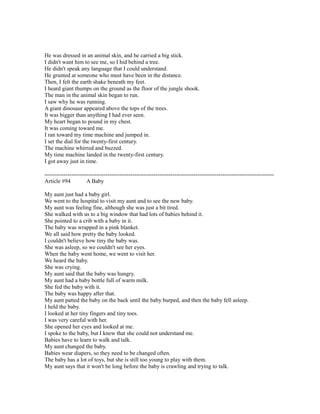 He was dressed in an animal skin, and he carried a big stick.
I didn't want him to see me, so I hid behind a tree.
He didn't speak any language that I could understand.
He grunted at someone who must have been in the distance.
Then, I felt the earth shake beneath my feet.
I heard giant thumps on the ground as the floor of the jungle shook.
The man in the animal skin began to run.
I saw why he was running.
A giant dinosaur appeared above the tops of the trees.
It was bigger than anything I had ever seen.
My heart began to pound in my chest.
It was coming toward me.
I ran toward my time machine and jumped in.
I set the dial for the twenty-first century.
The machine whirred and buzzed.
My time machine landed in the twenty-first century.
I got away just in time.
------------------------------------------------------------------------------------------------------------------------
Article #94 A Baby
My aunt just had a baby girl.
We went to the hospital to visit my aunt and to see the new baby.
My aunt was feeling fine, although she was just a bit tired.
She walked with us to a big window that had lots of babies behind it.
She pointed to a crib with a baby in it.
The baby was wrapped in a pink blanket.
We all said how pretty the baby looked.
I couldn't believe how tiny the baby was.
She was asleep, so we couldn't see her eyes.
When the baby went home, we went to visit her.
We heard the baby.
She was crying.
My aunt said that the baby was hungry.
My aunt had a baby bottle full of warm milk.
She fed the baby with it.
The baby was happy after that.
My aunt patted the baby on the back until the baby burped, and then the baby fell asleep.
I held the baby.
I looked at her tiny fingers and tiny toes.
I was very careful with her.
She opened her eyes and looked at me.
I spoke to the baby, but I knew that she could not understand me.
Babies have to learn to walk and talk.
My aunt changed the baby.
Babies wear diapers, so they need to be changed often.
The baby has a lot of toys, but she is still too young to play with them.
My aunt says that it won't be long before the baby is crawling and trying to talk.
 