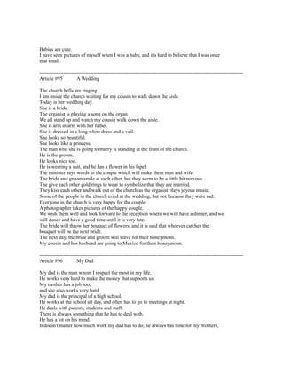 Babies are cute.
I have seen pictures of myself when I was a baby, and it's hard to believe that I was once
that small.
------------------------------------------------------------------------------------------------------------------------
Article #95 A Wedding
The church bells are ringing.
I am inside the church waiting for my cousin to walk down the aisle.
Today is her wedding day.
She is a bride.
The organist is playing a song on the organ.
We all stand up and watch my cousin walk down the aisle.
She is arm in arm with her father.
She is dressed in a long white dress and a veil.
She looks so beautiful.
She looks like a princess.
The man who she is going to marry is standing at the front of the church.
He is the groom.
He looks nice too.
He is wearing a suit, and he has a flower in his lapel.
The minister says words to the couple which will make them man and wife.
The bride and groom smile at each other, but they seem to be a little bit nervous.
The give each other gold rings to wear to symbolize that they are married.
They kiss each other and walk out of the church as the organist plays joyous music.
Some of the people in the church cried at the wedding, but not because they were sad.
Everyone in the church is very happy for the couple.
A photographer takes pictures of the happy couple.
We wish them well and look forward to the reception where we will have a dinner, and we
will dance and have a good time until it is very late.
The bride will throw her bouquet of flowers, and it is said that whoever catches the
bouquet will be the next bride.
The next day, the bride and groom will leave for their honeymoon.
My cousin and her husband are going to Mexico for their honeymoon.
------------------------------------------------------------------------------------------------------------------------
Article #96 My Dad
My dad is the man whom I respect the most in my life.
He works very hard to make the money that supports us.
My mother has a job too,
and she also works very hard.
My dad is the principal of a high school.
He works at the school all day, and often has to go to meetings at night.
He deals with parents, students and staff.
There is always something that he has to deal with.
He has a lot on his mind.
It doesn't matter how much work my dad has to do; he always has time for my brothers,
 