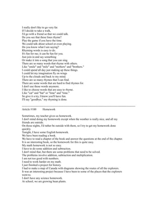 I really don't like to go very far.
If I decide to take a walk,
I'd go with a friend so that we could talk.
Do you see that these lines rhyme?
Play the game if you have the time.
We could talk about school or even playing.
Do you know what I am saying?
Rhyming words is easy to do.
It's fun for me; it can be fun for you.
Just join in and say something
Or make it into a song that you can sing.
There are so many words that rhyme with others.
Like "smile" and "mile" and "mothers" and "brothers."
I could spend all day just making up these things.
I could let my imagination fly on wings
Up to the clouds and back to my mind.
There are so many rhymes that I can find.
There are some words that are hard to find rhymes for.
I don't use those words anymore.
I like to choose words that are easy to rhyme.
Like "cat" and "bat" or "lime" and "time."
So give it a try, I know you'll have fun.
I'll say "goodbye," my rhyming is done.
------------------------------------------------------------------------------------------------------------------------
Article #100 Homework
Sometimes, my teacher gives us homework.
I don't mind doing my homework except when the weather is really nice, and all my
friends are outside.
On those nights, I'd rather be outside with them, so I try to get my homework done
quickly.
Tonight, I have some English homework.
We have been reading a book.
We have to read a chapter of the book and answer the questions at the end of the chapter.
It is an interesting book, so the homework for this is quite easy.
My math homework is not so easy.
I have to do some addition and subtraction.
I don't mind that, but there are some problems that need to be solved.
The problems involve addition, subtraction and multiplication.
I am not too good with numbers.
I need to work harder on my math.
I just finished a project for history.
I had to make a map of Canada with diagrams showing the routes of all the explorers.
It was an interesting project because I have been to some of the places that the explorers
went to.
I don't have any science homework.
At school, we are growing bean plants.
 