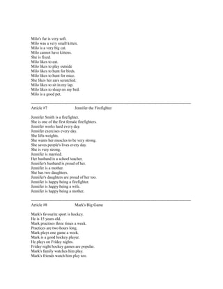 Milo's fur is very soft.
Milo was a very small kitten.
Milo is a very big cat.
Milo cannot have kittens.
She is fixed.
Milo likes to eat.
Milo likes to play outside
Milo likes to hunt for birds.
Milo likes to hunt for mice.
She likes her ears scratched.
Milo likes to sit in my lap.
Milo likes to sleep on my bed.
Milo is a good pet.
------------------------------------------------------------------------------------------------------------------------
Article #7 Jennifer the Firefighter
Jennifer Smith is a firefighter.
She is one of the first female firefighters.
Jennifer works hard every day.
Jennifer exercises every day.
She lifts weights.
She wants her muscles to be very strong.
She saves people's lives every day.
She is very strong.
Jennifer is married.
Her husband is a school teacher.
Jennifer's husband is proud of her.
Jennifer is a mother.
She has two daughters.
Jennifer's daughters are proud of her too.
Jennifer is happy being a firefighter.
Jennifer is happy being a wife.
Jennifer is happy being a mother.
------------------------------------------------------------------------------------------------------------------------
Article #8 Mark's Big Game
Mark's favourite sport is hockey.
He is 15 years old.
Mark practises three times a week.
Practices are two hours long.
Mark plays one game a week.
Mark is a good hockey player.
He plays on Friday nights.
Friday night hockey games are popular.
Mark's family watches him play.
Mark's friends watch him play too.
 